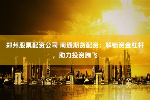 郑州股票配资公司 南通期货配资：解锁资金杠杆，助力投资腾飞